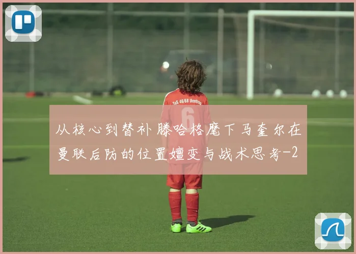 从核心到替补 滕哈格麾下马奎尔在曼联后防的位置嬗变与战术思考