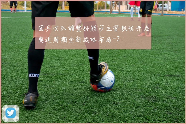 国乒女队调整孙颖莎主管教练开启奥运周期全新战略布局