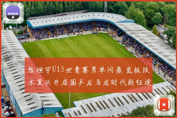 陈垣宇U15世青赛男单问鼎 直板技术复兴开启国乒后马龙时代新征途