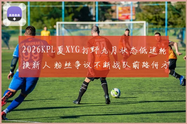 2026KPL夏XYG打野九月状态低迷轮换新人 粉丝争议不断战队前路何方