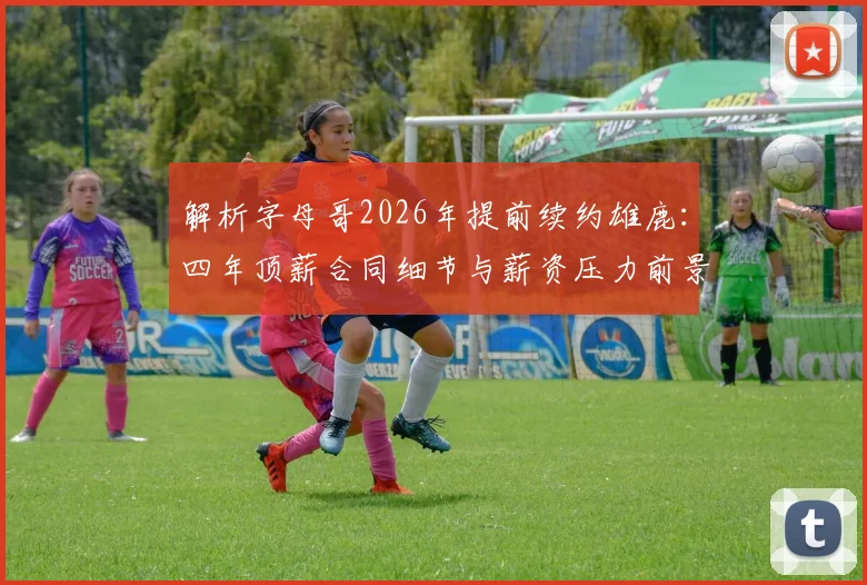 解析字母哥2026年提前续约雄鹿：四年顶薪合同细节与薪资压力前景