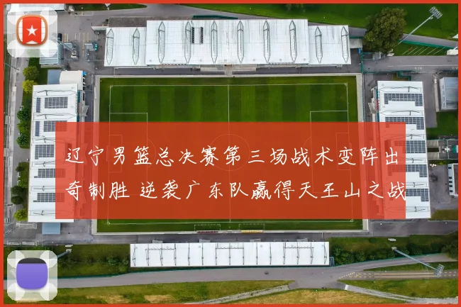 辽宁男篮总决赛第三场战术变阵出奇制胜 逆袭广东队赢得天王山之战