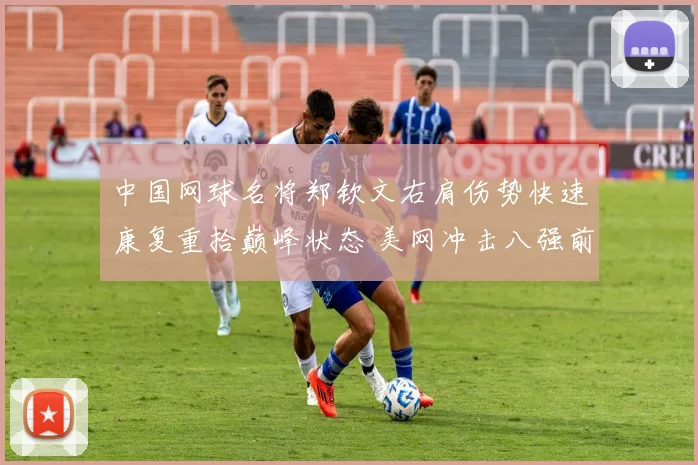 中国网球名将郑钦文右肩伤势快速康复重拾巅峰状态 美网冲击八强前景无比让人期待