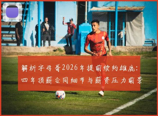 解析字母哥2026年提前续约雄鹿：四年顶薪合同细节与薪资压力前景