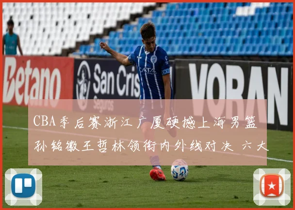 CBA季后赛浙江广厦硬撼上海男篮 孙铭徽王哲林领衔内外线对决 六大看点全面解析前瞻