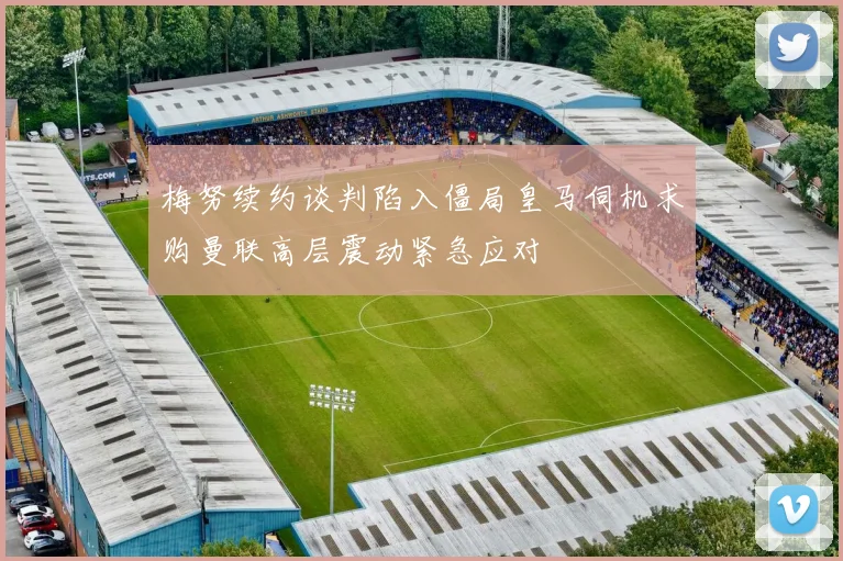 梅努续约谈判陷入僵局皇马伺机求购曼联高层震动紧急应对
