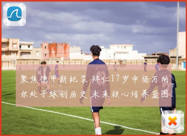 聚焦德甲新纪录 拜仁17岁中场万纳尔处子球创历史 未来核心培养蓝图与挑战