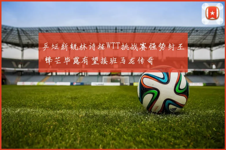 乒坛新锐林诗栋WTT挑战赛强势封王 锋芒毕露有望接班马龙传奇