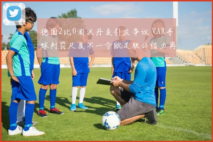 德国2比0淘汰丹麦引发争议 VAR手球判罚尺度不一令欧足联公信力再遭质疑