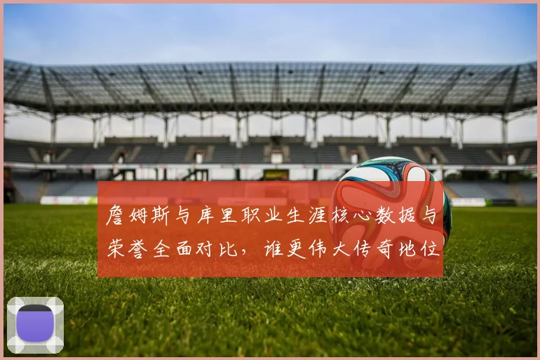 詹姆斯与库里职业生涯核心数据与荣誉全面对比，谁更伟大传奇地位