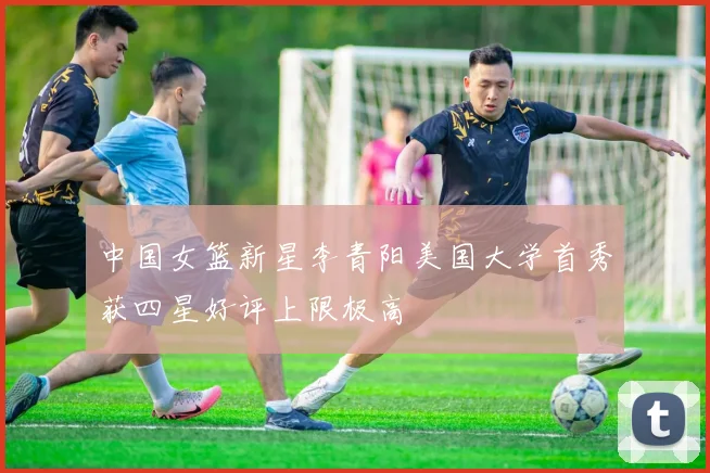 中国女篮新星李青阳美国大学首秀获四星好评上限极高