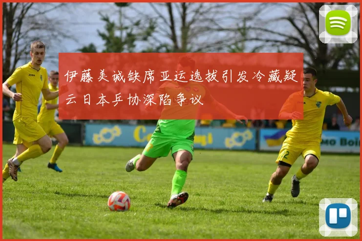 伊藤美诚缺席亚运选拔引发冷藏疑云日本乒协深陷争议