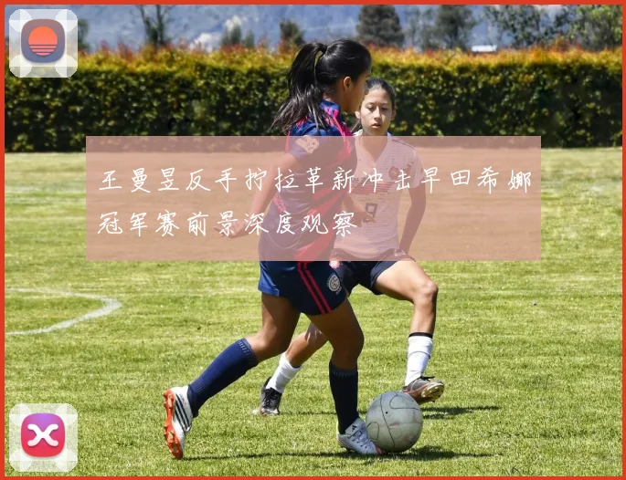 王曼昱反手拧拉革新冲击早田希娜冠军赛前景深度观察