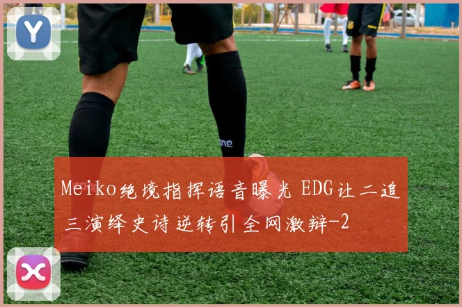Meiko绝境指挥语音曝光 EDG让二追三演绎史诗逆转引全网激辩