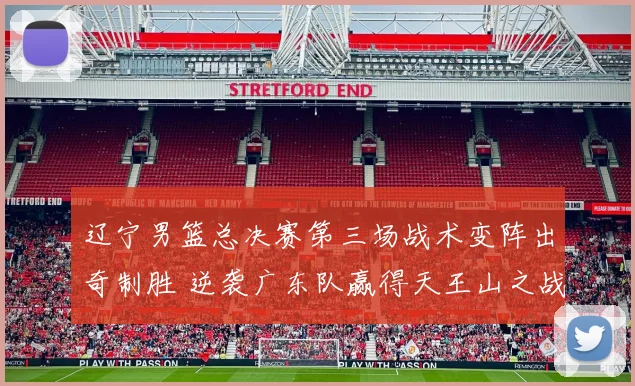 辽宁男篮总决赛第三场战术变阵出奇制胜 逆袭广东队赢得天王山之战