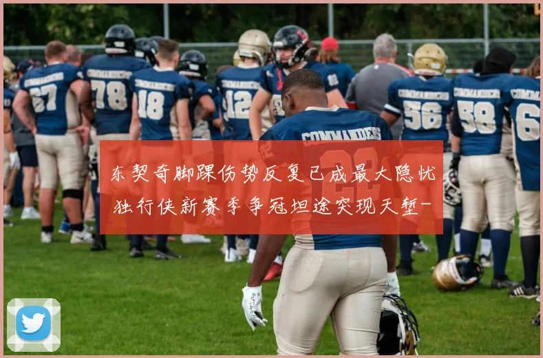 东契奇脚踝伤势反复已成最大隐忧 独行侠新赛季争冠坦途突现天堑