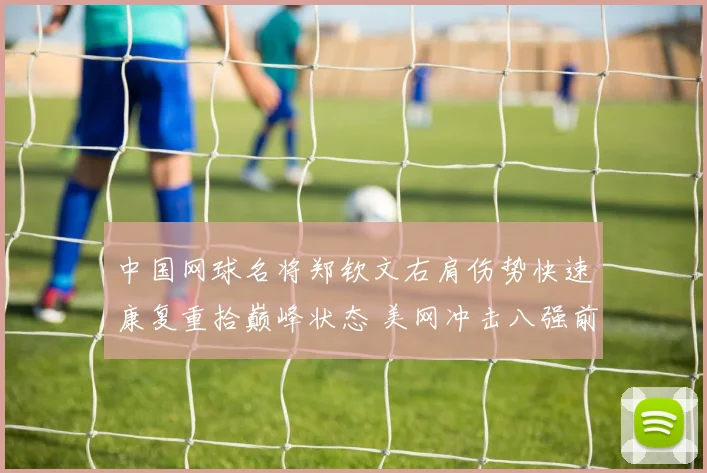中国网球名将郑钦文右肩伤势快速康复重拾巅峰状态 美网冲击八强前景无比让人期待