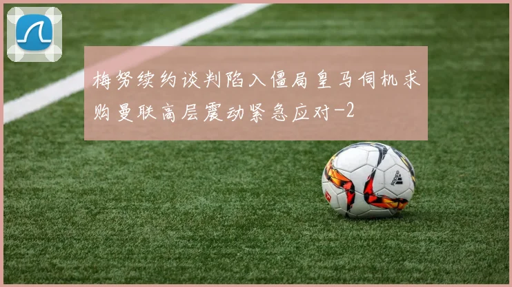 梅努续约谈判陷入僵局皇马伺机求购曼联高层震动紧急应对